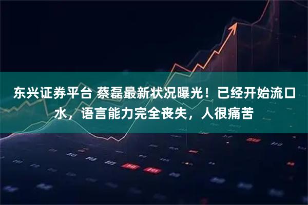 东兴证券平台 蔡磊最新状况曝光！已经开始流口水，语言能力完全丧失，人很痛苦