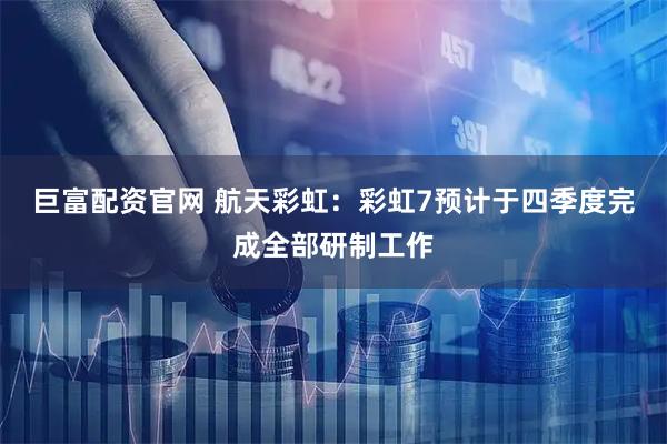 巨富配资官网 航天彩虹：彩虹7预计于四季度完成全部研制工作