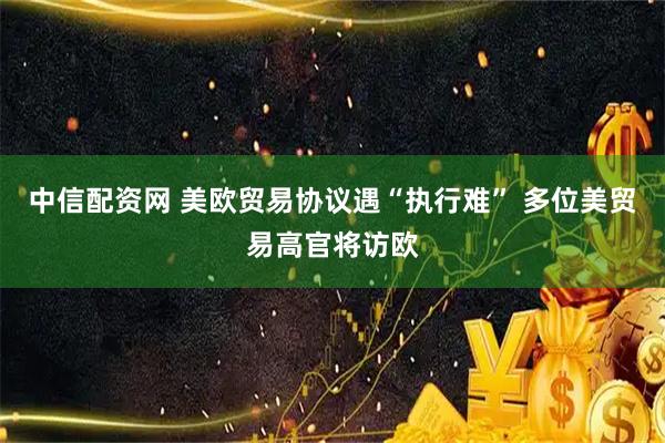 中信配资网 美欧贸易协议遇“执行难” 多位美贸易高官将访欧