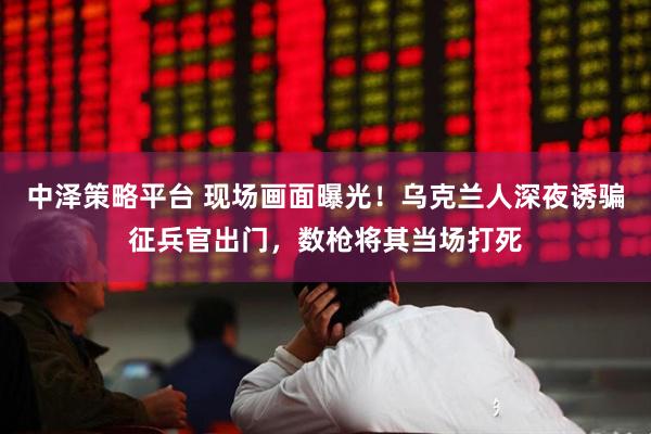 中泽策略平台 现场画面曝光！乌克兰人深夜诱骗征兵官出门，数枪将其当场打死