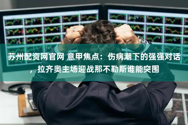 苏州配资网官网 意甲焦点：伤病潮下的强强对话，拉齐奥主场迎战那不勒斯谁能突围
