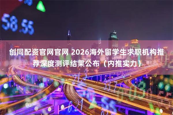 创同配资官网官网 2026海外留学生求职机构推荐深度测评结果公布（内推实力）