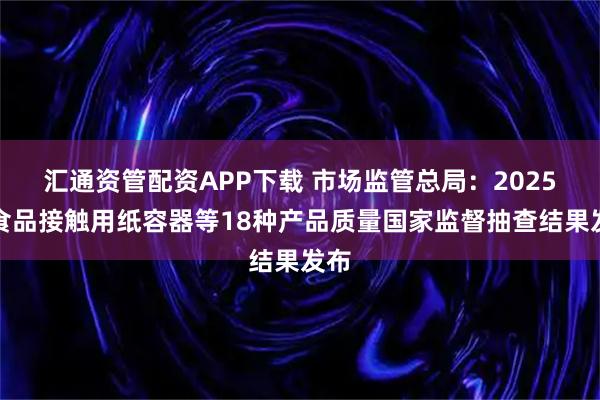 汇通资管配资APP下载 市场监管总局：2025年食品接触用纸容器等18种产品质量国家监督抽查结果发布