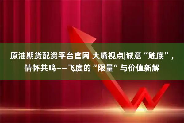 原油期货配资平台官网 大嘴视点|诚意“触底”，情怀共鸣——飞度的“限量”与价值新解