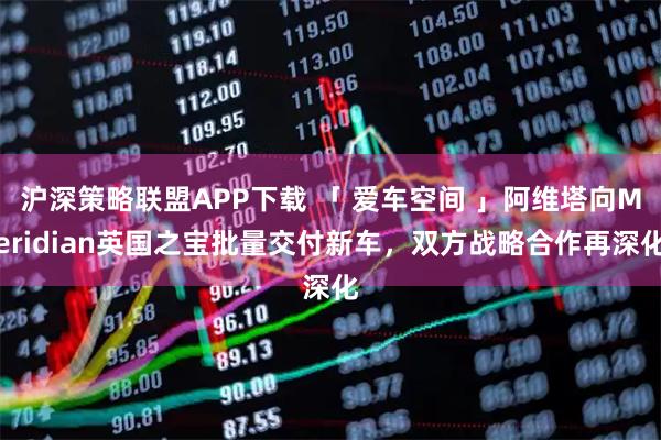 沪深策略联盟APP下载 「 爱车空间 」阿维塔向Meridian英国之宝批量交付新车，双方战略合作再深化