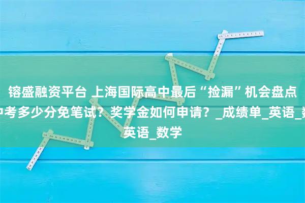 镕盛融资平台 上海国际高中最后“捡漏”机会盘点！中考多少分免笔试？奖学金如何申请？_成绩单_英语_数学